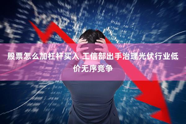股票怎么加杠杆买入 工信部出手治理光伏行业低价无序竞争