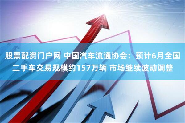 股票配资门户网 中国汽车流通协会：预计6月全国二手车交易规模约157万辆 市场继续波动调整
