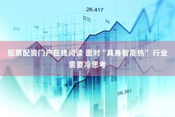 股票配资门户在线阅读 面对“具身智能热” 行业需要冷思考