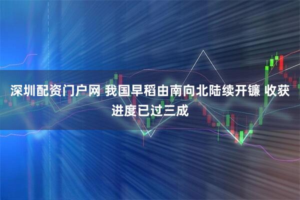 深圳配资门户网 我国早稻由南向北陆续开镰 收获进度已过三成