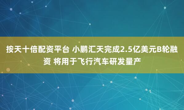 按天十倍配资平台 小鹏汇天完成2.5亿美元B轮融资 将用于飞行汽车研发量产