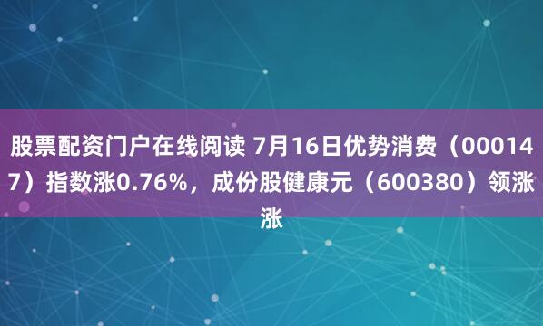 股票配资门户在线阅读 7月16日优势消费（000147）指数涨0.76%，成份股健康元（600380）领涨
