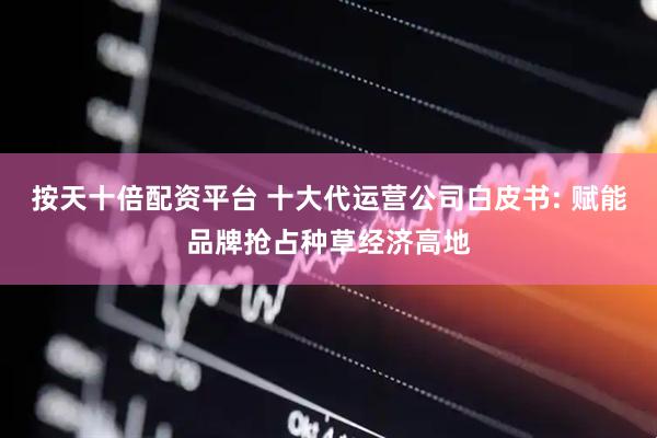 按天十倍配资平台 十大代运营公司白皮书: 赋能品牌抢占种草经济高地