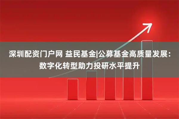 深圳配资门户网 益民基金|公募基金高质量发展：数字化转型助力投研水平提升