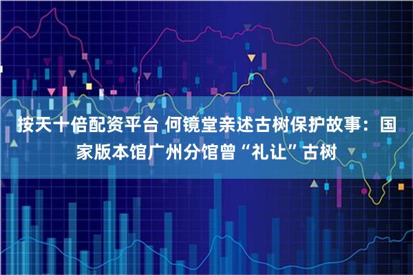 按天十倍配资平台 何镜堂亲述古树保护故事：国家版本馆广州分馆曾“礼让”古树