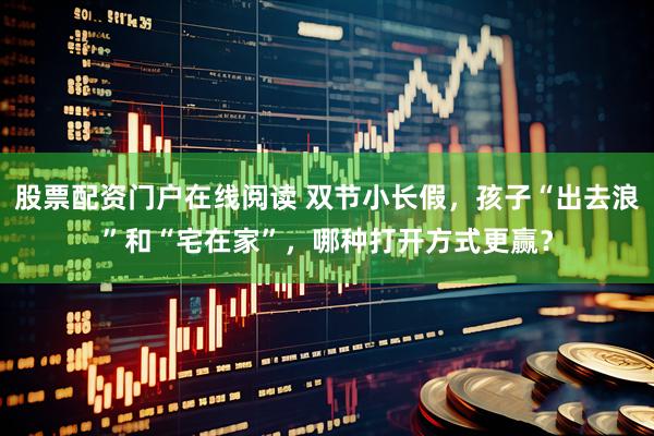 股票配资门户在线阅读 双节小长假，孩子“出去浪”和“宅在家”，哪种打开方式更赢？