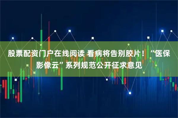 股票配资门户在线阅读 看病将告别胶片！“医保影像云”系列规范公开征求意见